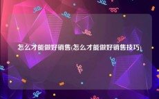 怎么才能做好销售(怎么才能做好销售技巧)