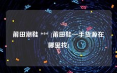 莆田潮鞋 *** (莆田鞋一手货源在哪里找)