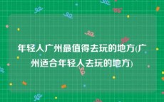 年轻人广州最值得去玩的地方(广州适合年轻人去玩的地方)