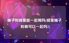 柚子和蜂蜜能一起喝吗(蜂蜜柚子和姜可以一起吗)