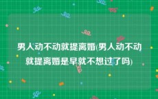男人动不动就提离婚(男人动不动就提离婚是早就不想过了吗)