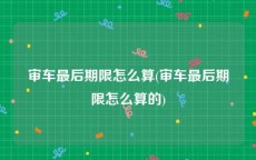 审车最后期限怎么算(审车最后期限怎么算的)