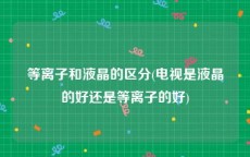 等离子和液晶的区分(电视是液晶的好还是等离子的好)