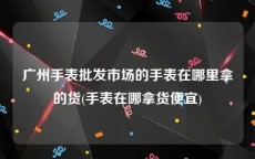 广州手表批发市场的手表在哪里拿的货(手表在哪拿货便宜)