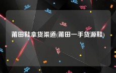 莆田鞋拿货渠道(莆田一手货源鞋)