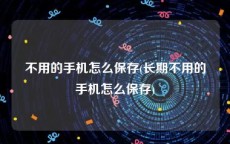 不用的手机怎么保存(长期不用的手机怎么保存)