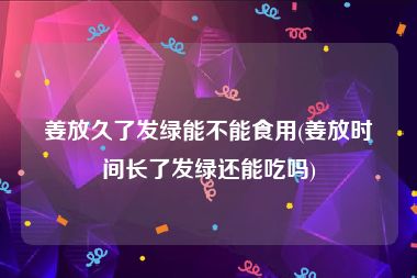姜放久了发绿能不能食用(姜放时间长了发绿还能吃吗)