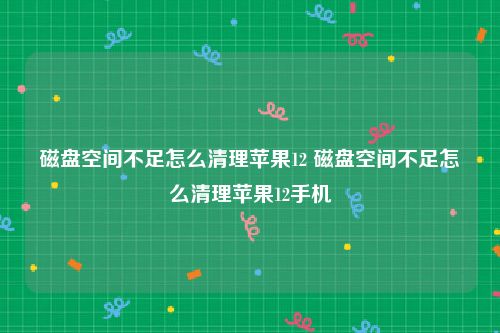 磁盘空间不足怎么清理苹果12 磁盘空间不足怎么清理苹果12手机