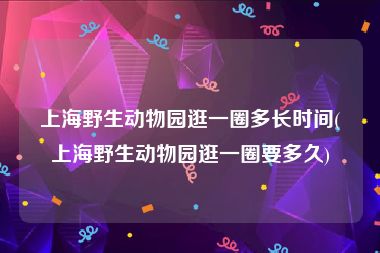 上海野生动物园逛一圈多长时间(上海野生动物园逛一圈要多久)