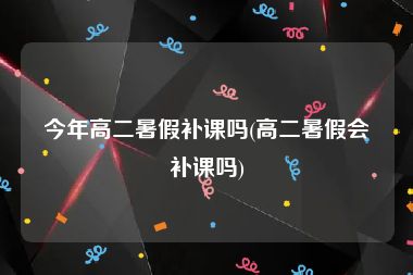 今年高二暑假补课吗(高二暑假会补课吗)