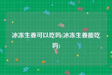 冰冻生姜可以吃吗(冰冻生姜能吃吗)