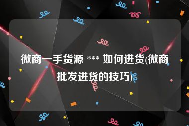 微商一手货源 *** 如何进货(微商批发进货的技巧)