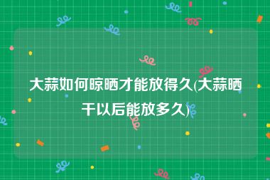 大蒜如何晾晒才能放得久(大蒜晒干以后能放多久)