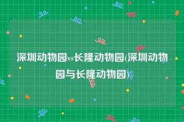 深圳动物园vs长隆动物园(深圳动物园与长隆动物园)