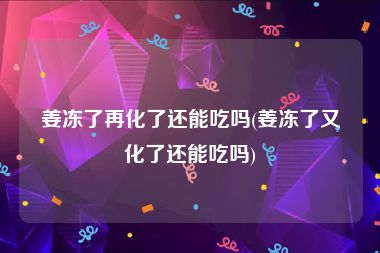 姜冻了再化了还能吃吗(姜冻了又化了还能吃吗)