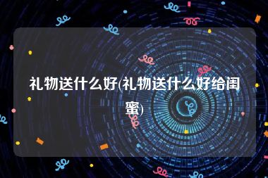 礼物送什么好(礼物送什么好给闺蜜)