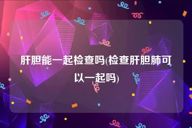 肝胆能一起检查吗(检查肝胆肺可以一起吗)