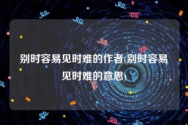 别时容易见时难的作者(别时容易见时难的意思)