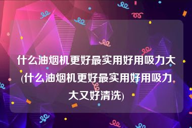 什么油烟机更好最实用好用吸力大(什么油烟机更好最实用好用吸力大又好清洗)