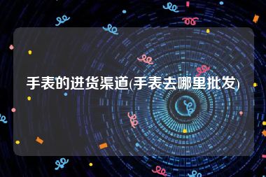 手表的进货渠道(手表去哪里批发)