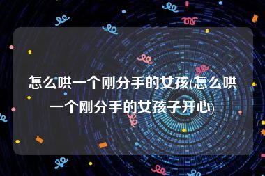 怎么哄一个刚分手的女孩(怎么哄一个刚分手的女孩子开心)