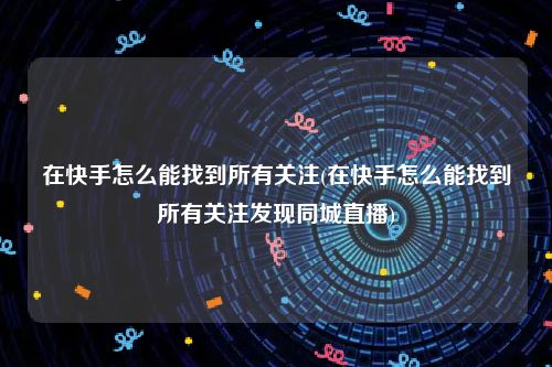 在快手怎么能找到所有关注(在快手怎么能找到所有关注发现同城直播)