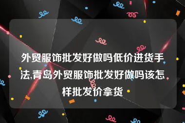 外贸服饰批发好做吗低价进货手法,青岛外贸服饰批发好做吗该怎样批发价拿货