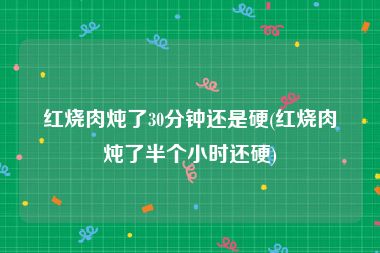 红烧肉炖了30分钟还是硬(红烧肉炖了半个小时还硬)