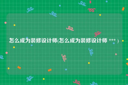 怎么成为装修设计师(怎么成为装修设计师 *** )