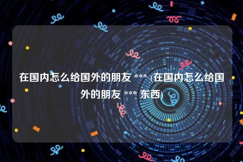 在国内怎么给国外的朋友 *** (在国内怎么给国外的朋友 *** 东西)