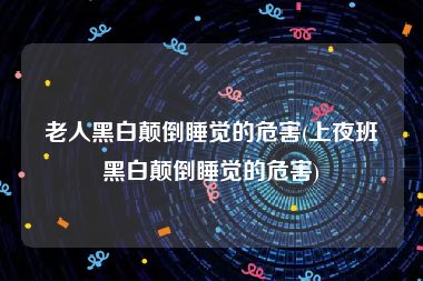 老人黑白颠倒睡觉的危害(上夜班黑白颠倒睡觉的危害)