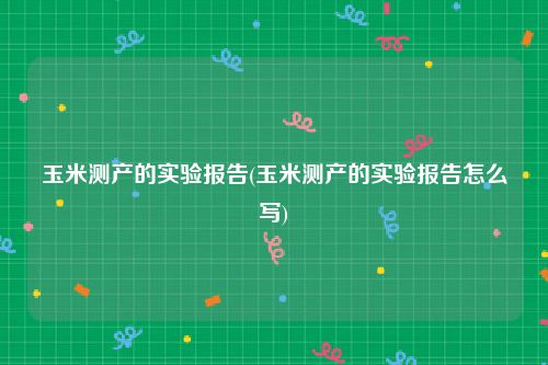 玉米测产的实验报告(玉米测产的实验报告怎么写)