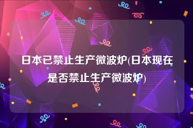 日本已禁止生产微波炉(日本现在是否禁止生产微波炉)
