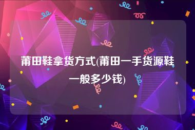 莆田鞋拿货方式(莆田一手货源鞋一般多少钱)