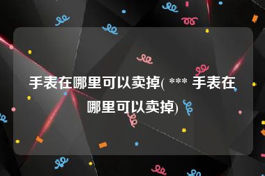 手表在哪里可以卖掉( *** 手表在哪里可以卖掉)