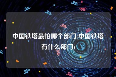中国铁塔最怕哪个部门(中国铁塔有什么部门)