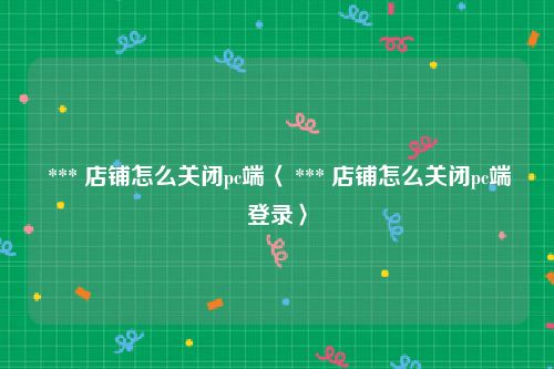  *** 店铺怎么关闭pc端〈 *** 店铺怎么关闭pc端登录〉