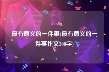 最有意义的一件事(最有意义的一件事作文300字)