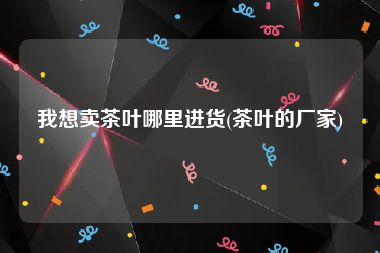 我想卖茶叶哪里进货(茶叶的厂家)