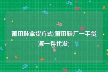 莆田鞋拿货方式(莆田鞋厂一手货源一件代发)
