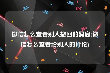 微信怎么查看别人撤回的消息(微信怎么查看给别人的评论)