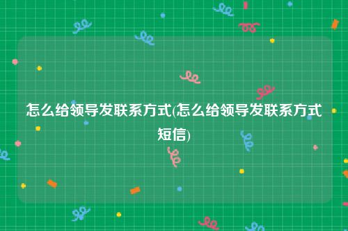 怎么给领导发联系方式(怎么给领导发联系方式短信)