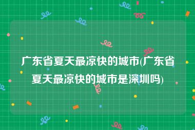 广东省夏天最凉快的城市(广东省夏天最凉快的城市是深圳吗)