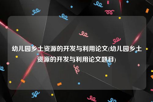 幼儿园乡土资源的开发与利用论文(幼儿园乡土资源的开发与利用论文题目)