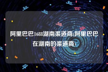 阿里巴巴1688湖南渠道商(阿里巴巴在湖南的渠道商)