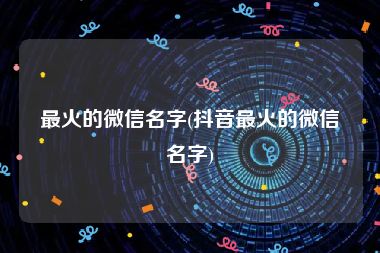 最火的微信名字(抖音最火的微信名字)