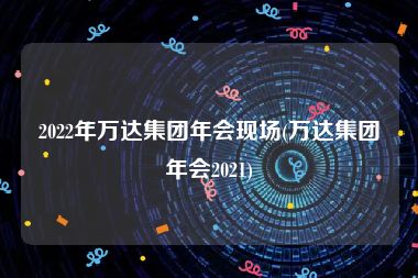 2022年万达集团年会现场(万达集团年会2021)