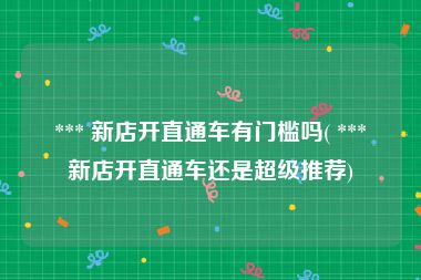  *** 新店开直通车有门槛吗( *** 新店开直通车还是超级推荐)