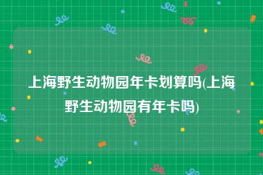 上海野生动物园年卡划算吗(上海野生动物园有年卡吗)