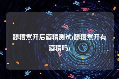 醪糟煮开后酒精测试(醪糟煮开有酒精吗)